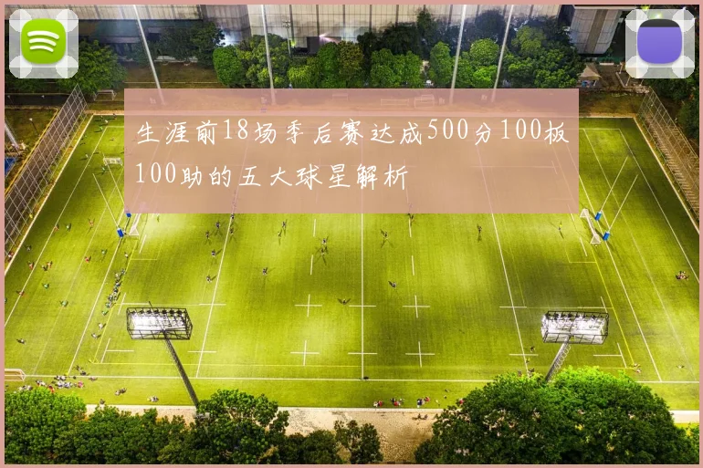生涯前18场季后赛达成500分100板100助的五大球星解析