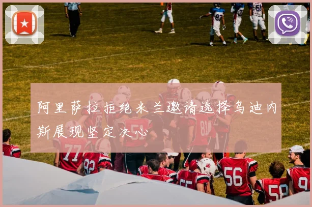 阿里萨拉拒绝米兰邀请选择乌迪内斯展现坚定决心