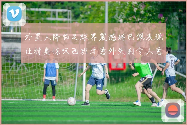 外星人降临足球界震撼姆巴佩表现让特奥惊叹西班牙意外失利令人意外