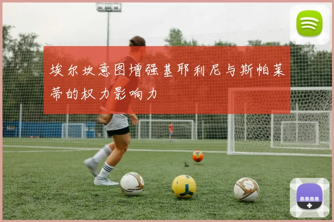 埃尔坎意图增强基耶利尼与斯帕莱蒂的权力影响力