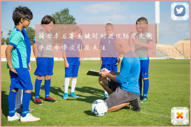 骑士季后赛关键时刻进攻防守失衡净效率惨淡引发关注
