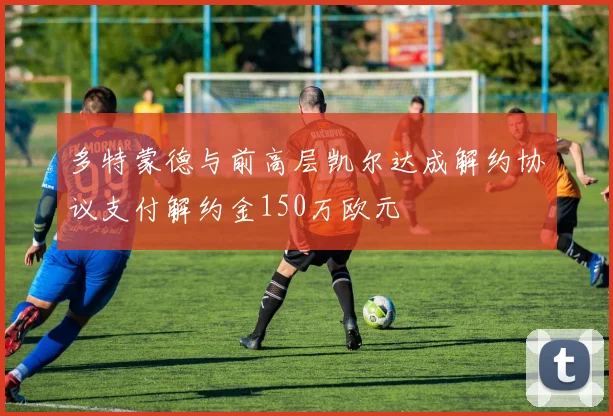 多特蒙德与前高层凯尔达成解约协议支付解约金150万欧元
