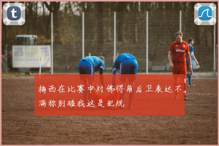 梅西在比赛中对佛得角后卫表达不满称别碰我这是犯规