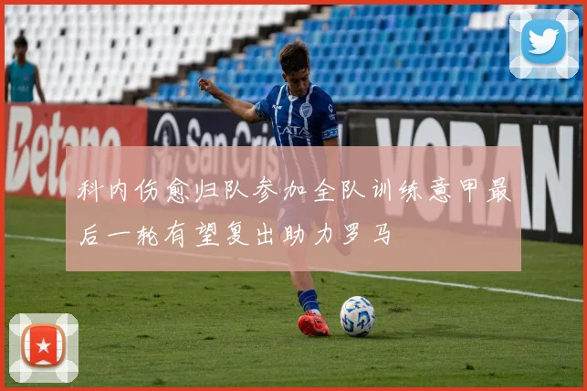 科内伤愈归队参加全队训练意甲最后一轮有望复出助力罗马
