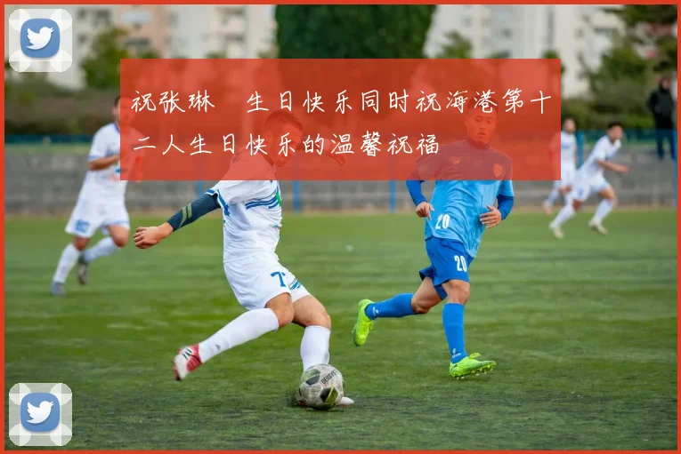 祝张琳芃生日快乐同时祝海港第十二人生日快乐的温馨祝福
