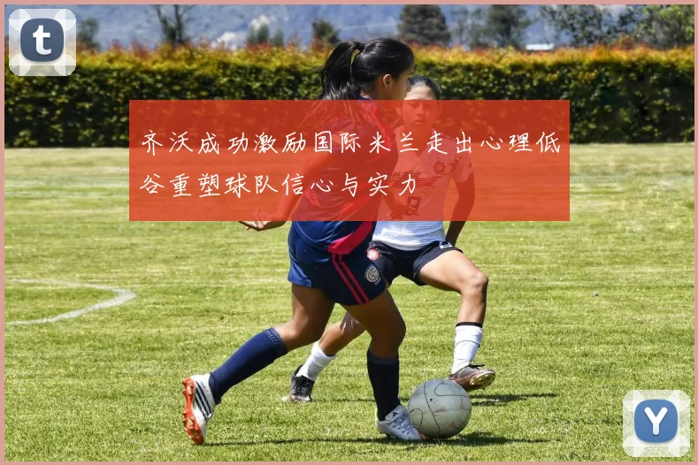 齐沃成功激励国际米兰走出心理低谷重塑球队信心与实力