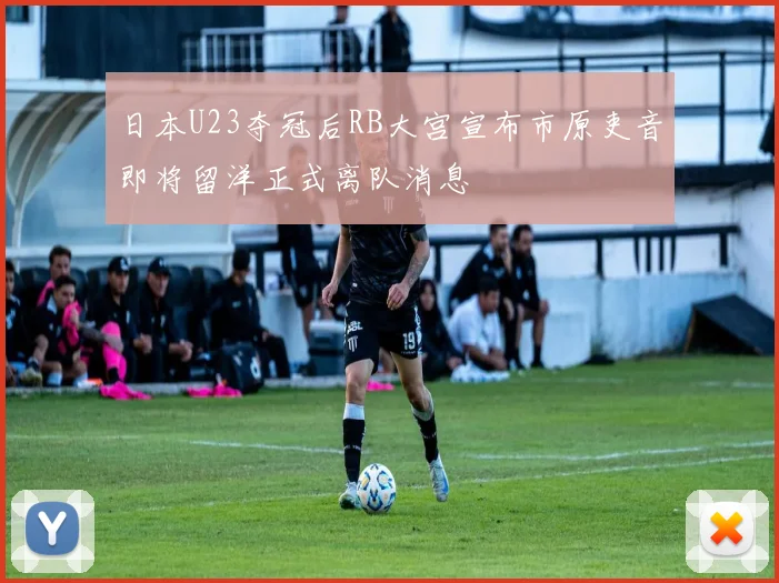 日本U23夺冠后RB大宫宣布市原吏音即将留洋正式离队消息