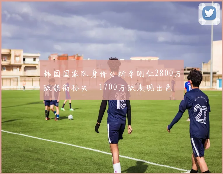 韩国国家队身价分析李刚仁2800万欧领衔孙兴慜1700万欧表现出色