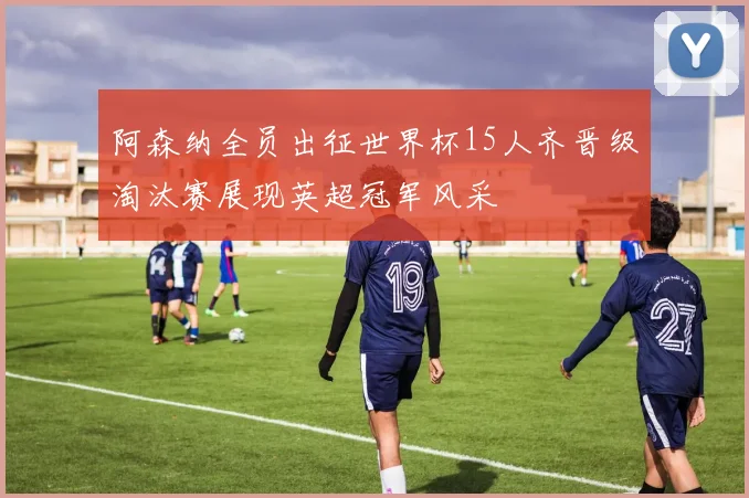 阿森纳全员出征世界杯15人齐晋级淘汰赛展现英超冠军风采