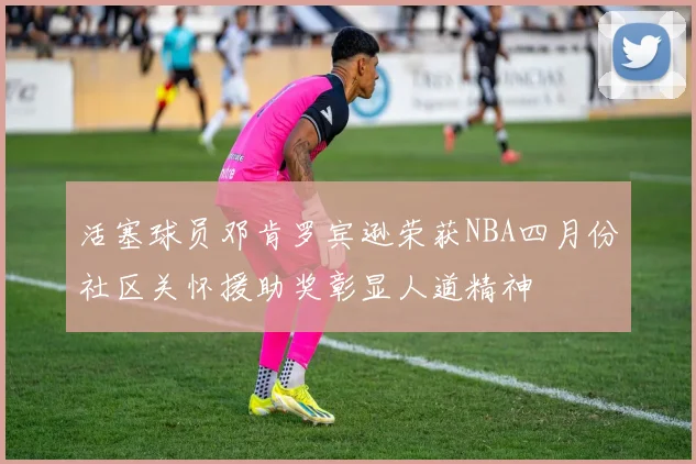 活塞球员邓肯罗宾逊荣获NBA四月份社区关怀援助奖彰显人道精神