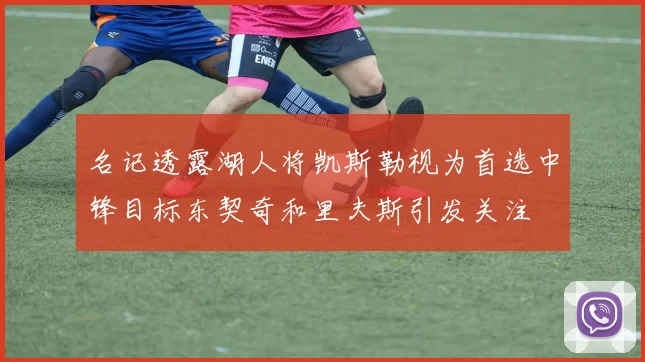 名记透露湖人将凯斯勒视为首选中锋目标东契奇和里夫斯引发关注
