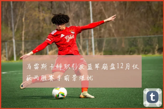马雷斯卡辞职引发蓝军崩盘12月仅获两胜赛季前景堪忧