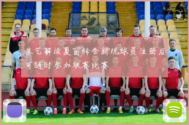 朱艺解读夏窗转会新规球员注册后可随时参加联赛比赛
