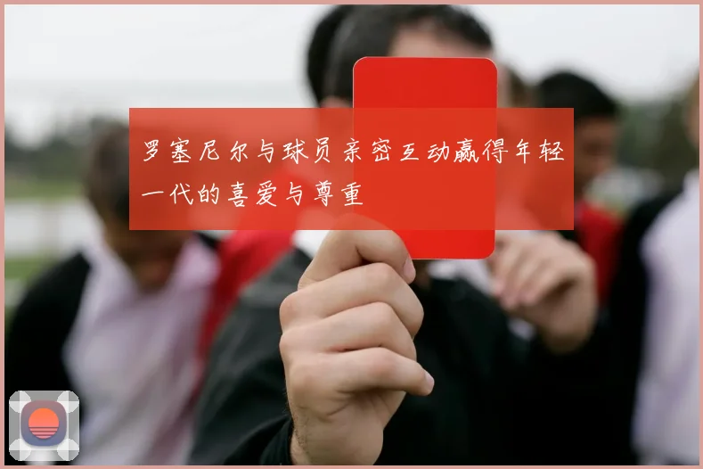 罗塞尼尔与球员亲密互动赢得年轻一代的喜爱与尊重