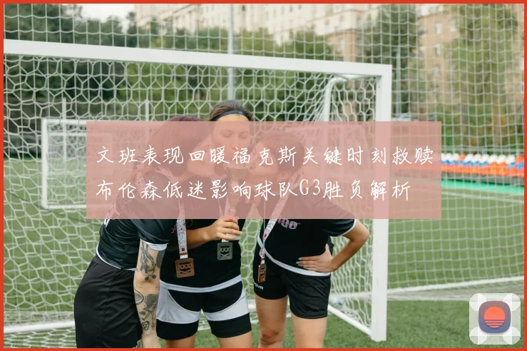 文班表现回暖福克斯关键时刻救赎布伦森低迷影响球队G3胜负解析