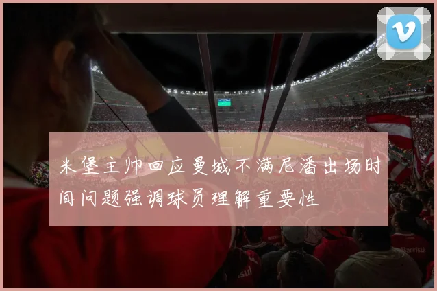 米堡主帅回应曼城不满尼潘出场时间问题强调球员理解重要性
