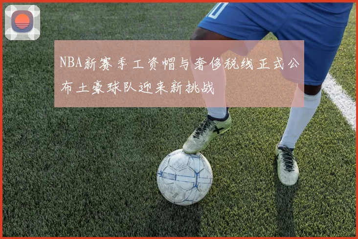 NBA新赛季工资帽与奢侈税线正式公布土豪球队迎来新挑战