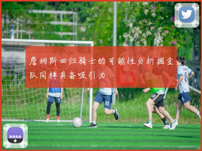 詹姆斯回归骑士的可能性分析掘金队同样具备吸引力